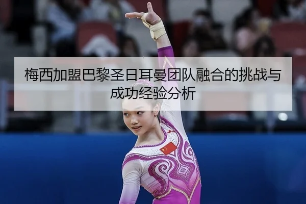 梅西加盟巴黎圣日耳曼团队融合的挑战与成功经验分析