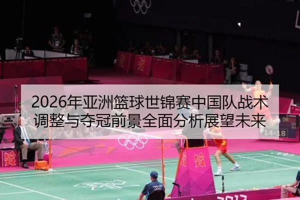 2026年亚洲篮球世锦赛中国队战术调整与夺冠前景全面分析展望未来