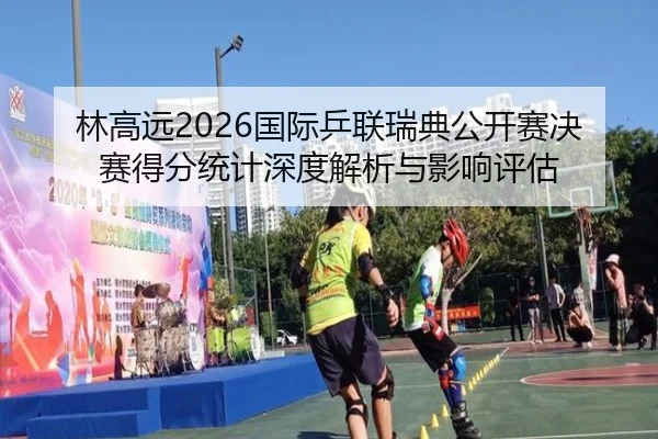 林高远2026国际乒联瑞典公开赛决赛得分统计深度解析与影响评估